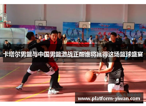 卡塔尔男篮与中国男篮激战正酣谁将赢得这场篮球盛宴