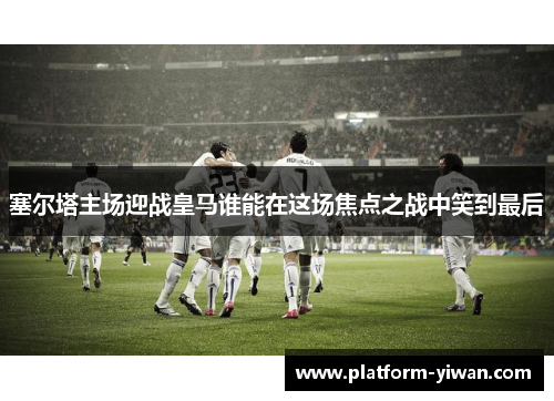 塞尔塔主场迎战皇马谁能在这场焦点之战中笑到最后