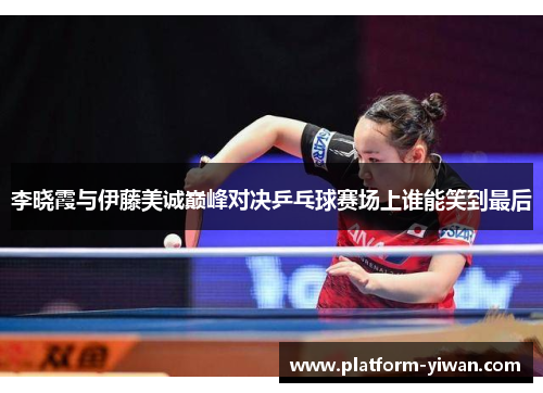 李晓霞与伊藤美诚巅峰对决乒乓球赛场上谁能笑到最后